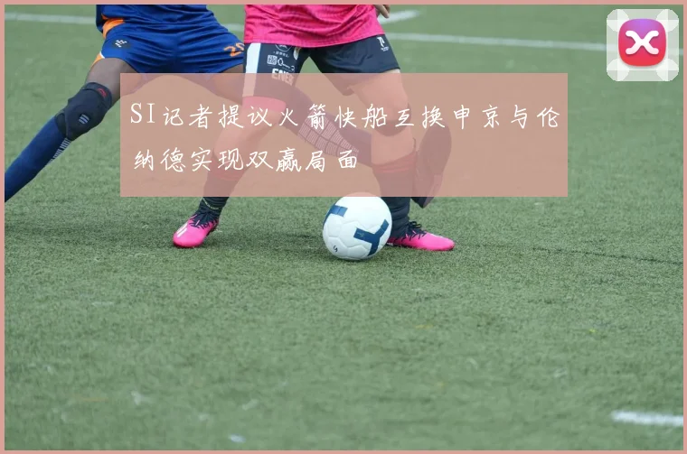 SI记者提议火箭快船互换申京与伦纳德实现双赢局面