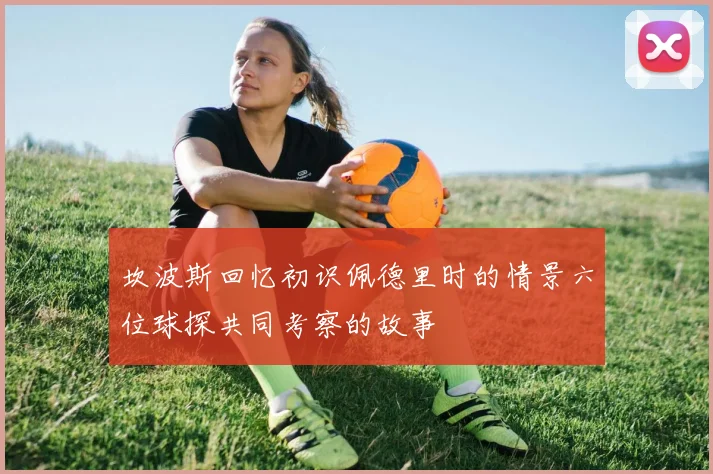 坎波斯回忆初识佩德里时的情景六位球探共同考察的故事