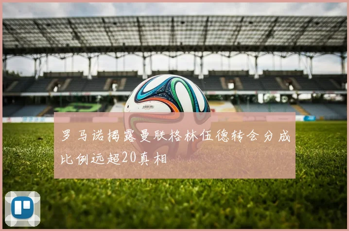 罗马诺揭露曼联格林伍德转会分成比例远超20真相