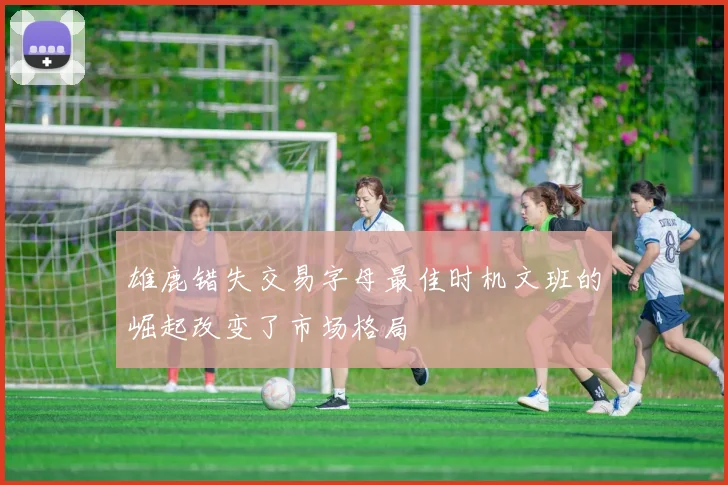 雄鹿错失交易字母最佳时机文班的崛起改变了市场格局