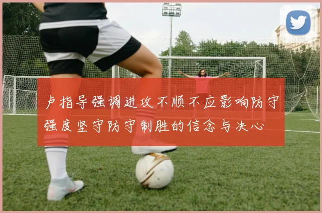卢指导强调进攻不顺不应影响防守强度坚守防守制胜的信念与决心