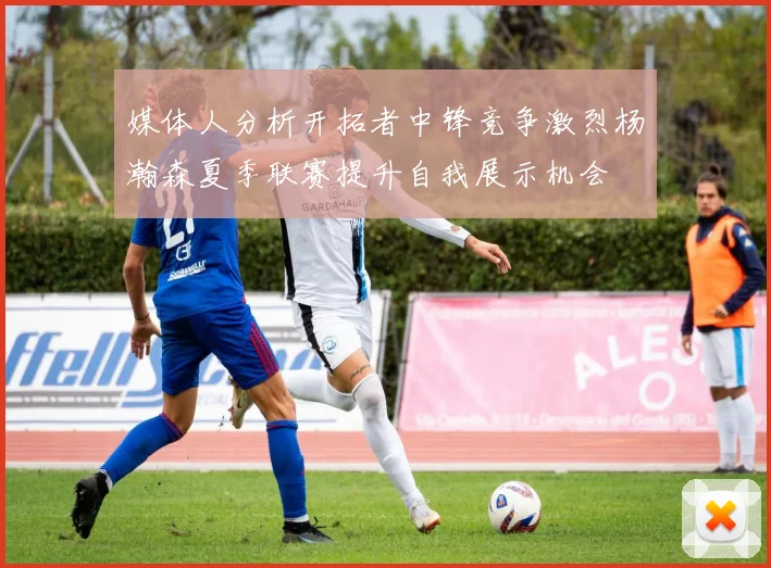 媒体人分析开拓者中锋竞争激烈杨瀚森夏季联赛提升自我展示机会