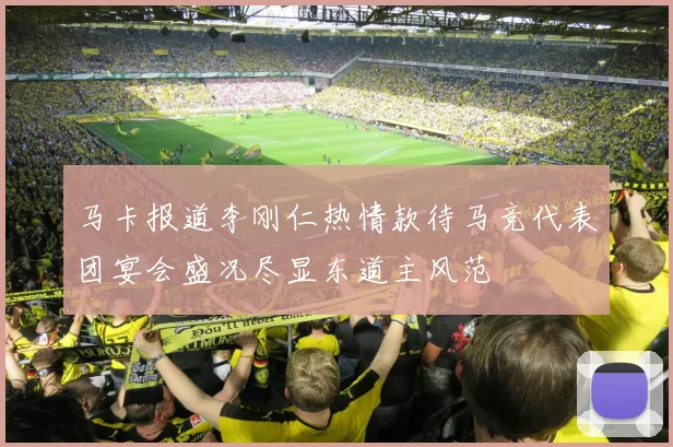 马卡报道李刚仁热情款待马竞代表团宴会盛况尽显东道主风范