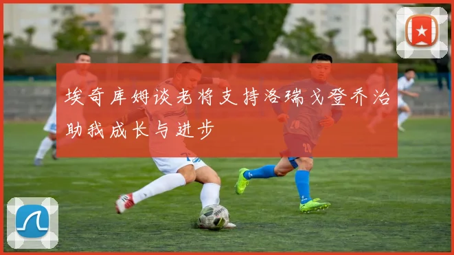 埃奇库姆谈老将支持洛瑞戈登乔治助我成长与进步