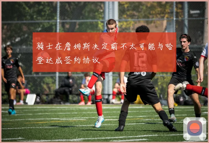 骑士在詹姆斯决定前不太可能与哈登达成签约协议