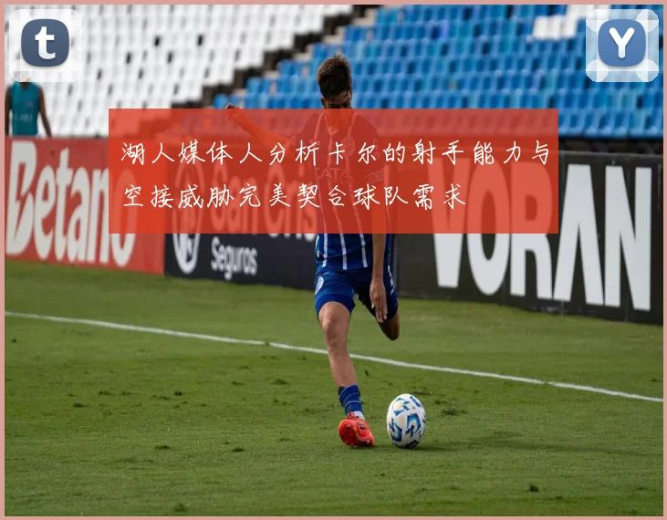 湖人媒体人分析卡尔的射手能力与空接威胁完美契合球队需求