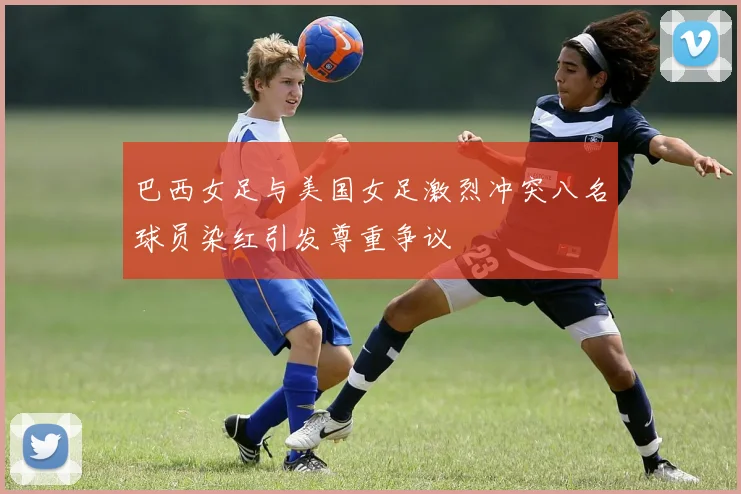 巴西女足与美国女足激烈冲突八名球员染红引发尊重争议