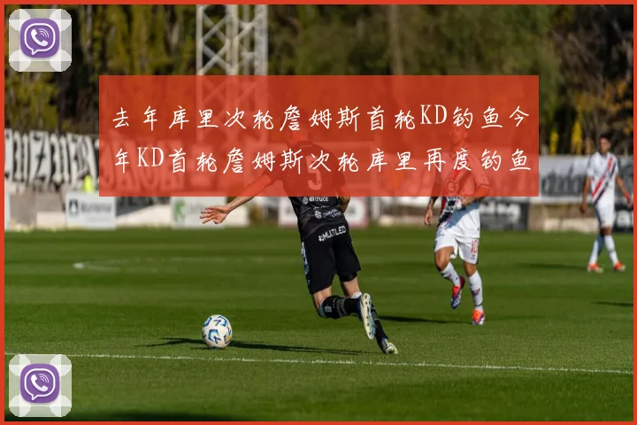 去年库里次轮詹姆斯首轮KD钓鱼今年KD首轮詹姆斯次轮库里再度钓鱼的奇妙对比