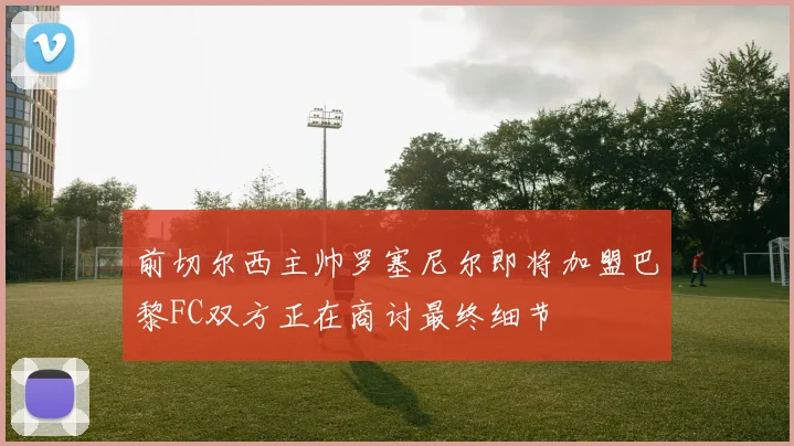 前切尔西主帅罗塞尼尔即将加盟巴黎FC双方正在商讨最终细节