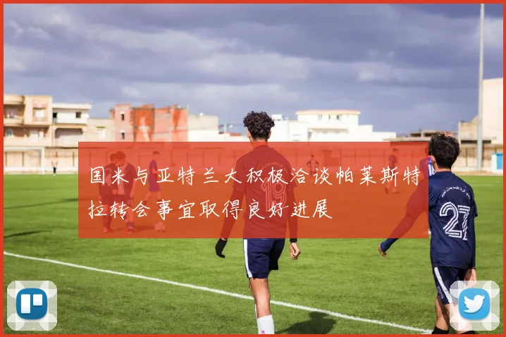 国米与亚特兰大积极洽谈帕莱斯特拉转会事宜取得良好进展