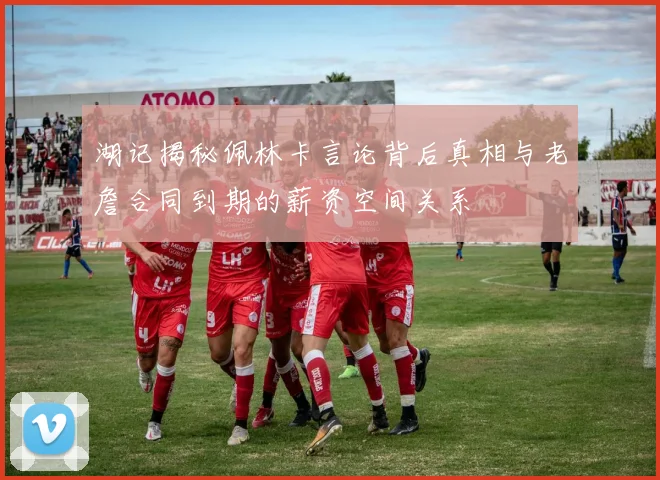 湖记揭秘佩林卡言论背后真相与老詹合同到期的薪资空间关系
