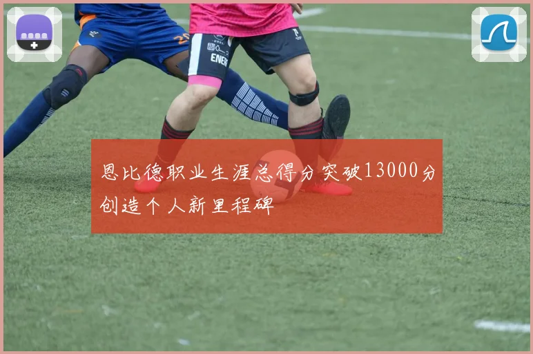 恩比德职业生涯总得分突破13000分创造个人新里程碑
