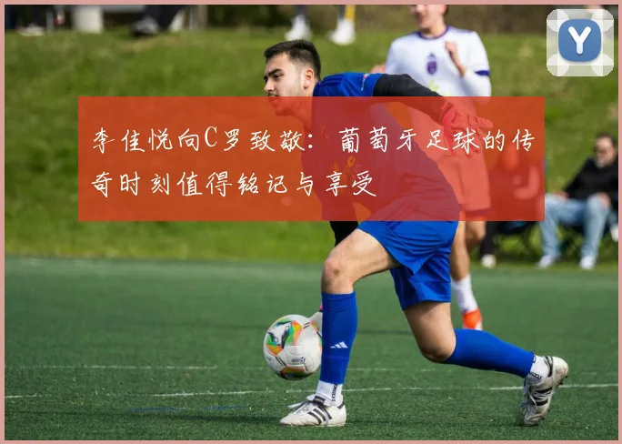 李佳悦向C罗致敬：葡萄牙足球的传奇时刻值得铭记与享受