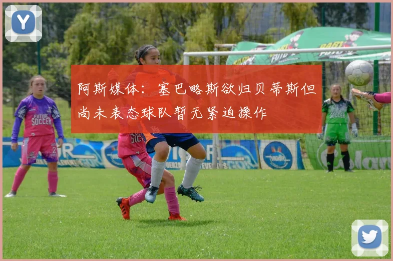 阿斯媒体：塞巴略斯欲归贝蒂斯但尚未表态球队暂无紧迫操作