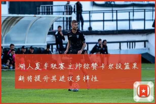 湖人夏季联赛主帅称赞卡尔投篮果断将提升其进攻多样性