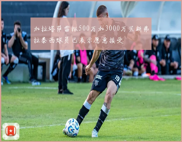 加拉塔萨雷拟500万加3000万买断弗拉泰西球员已表示愿意接受