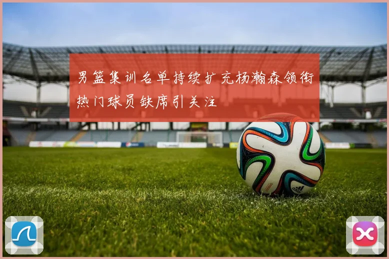 男篮集训名单持续扩充杨瀚森领衔热门球员缺席引关注