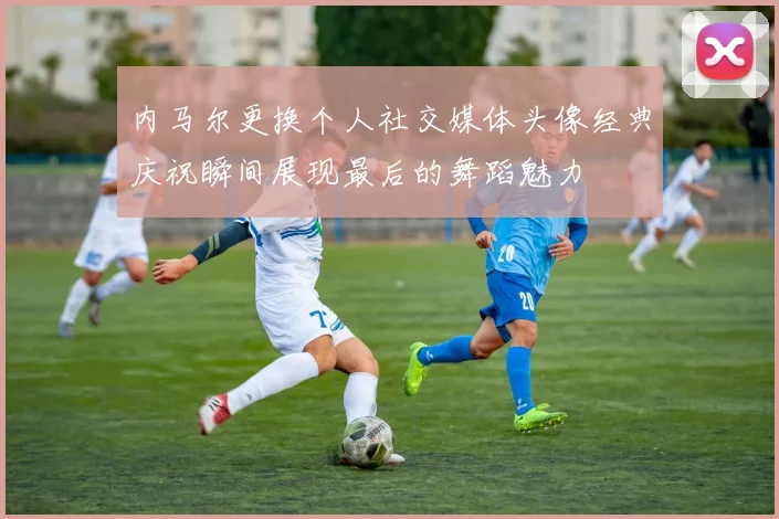 内马尔更换个人社交媒体头像经典庆祝瞬间展现最后的舞蹈魅力