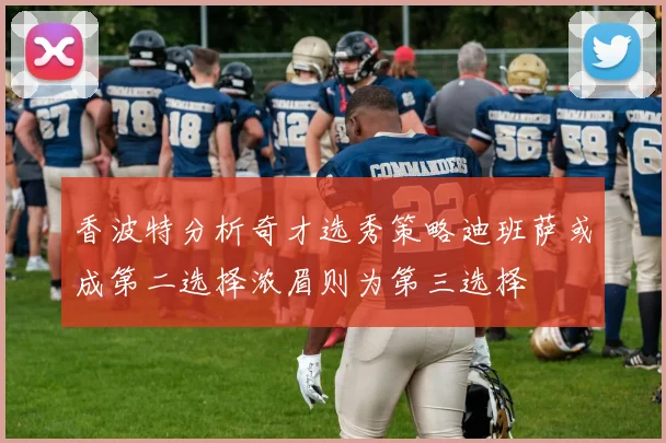 香波特分析奇才选秀策略迪班萨或成第二选择浓眉则为第三选择