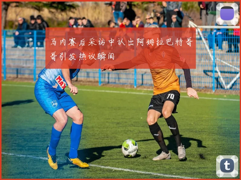 马内赛后采访中认出阿姆拉巴特哥哥引发热议瞬间