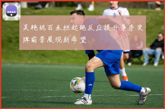 吴艳妮百米栏起跑反应提升争夺奖牌前景展现新希望