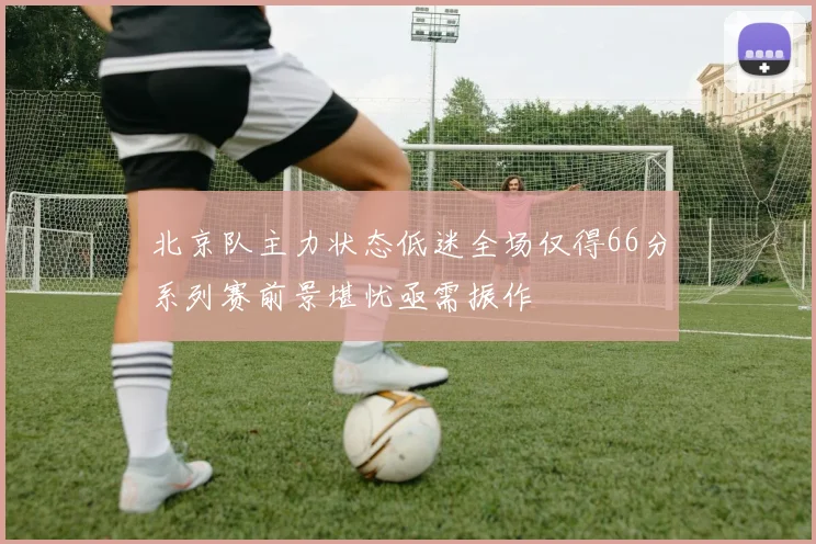 北京队主力状态低迷全场仅得66分系列赛前景堪忧亟需振作