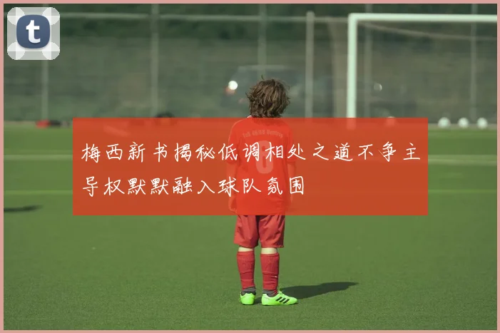 梅西新书揭秘低调相处之道不争主导权默默融入球队氛围