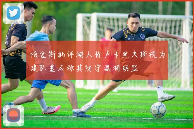 帕金斯批评湖人将卢卡里夫斯视为建队基石称其防守漏洞明显